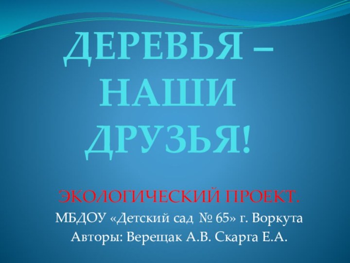 ДЕРЕВЬЯ – НАШИ ДРУЗЬЯ!ЭКОЛОГИЧЕСКИЙ ПРОЕКТ.МБДОУ «Детский сад № 65» г. ВоркутаАвторы: Верещак А.В. Скарга Е.А.