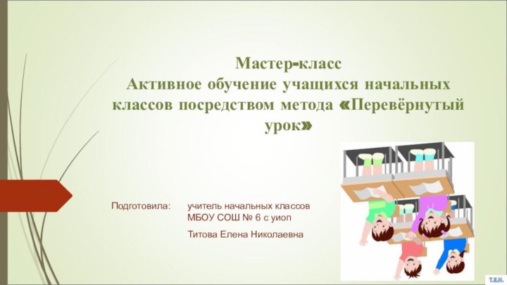 Мастер-класс Активное обучение учащихся начальных классов посредством метода «Перевёрнутый урок» Подготовила: 	учитель