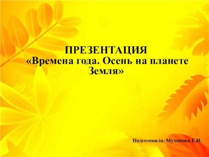 ПРЕЗЕНТАЦИЯ «Времена года. Осень на планете Земля»Подготовила: Мухинова Е.И.