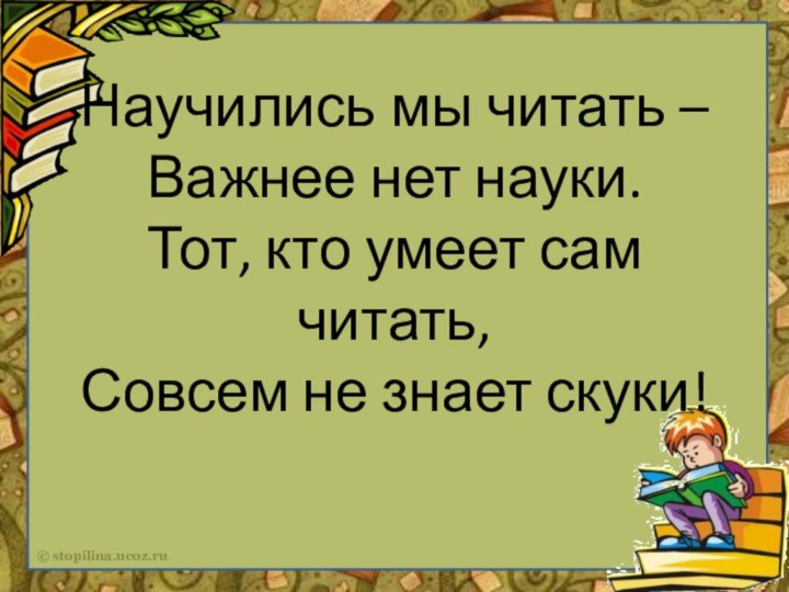 Научились мы читать –
Важнее нет науки.
Тот, кто умеет сам читать,
Совсем не знает скуки!