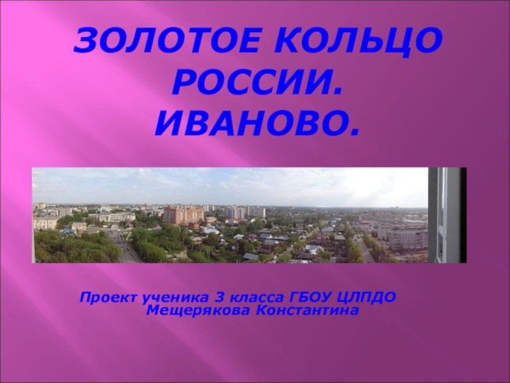 ЗОЛОТОЕ КОЛЬЦО РОССИИ.  ИВАНОВО.Проект ученика 3 класса ГБОУ ЦЛПДОМещерякова Константина