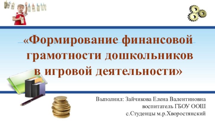 «Формирование финансовой грамотности дошкольников в игровой деятельности»Выполнил: Зайчикова Елена Валентиновна		воспитатель ГБОУ ООШ