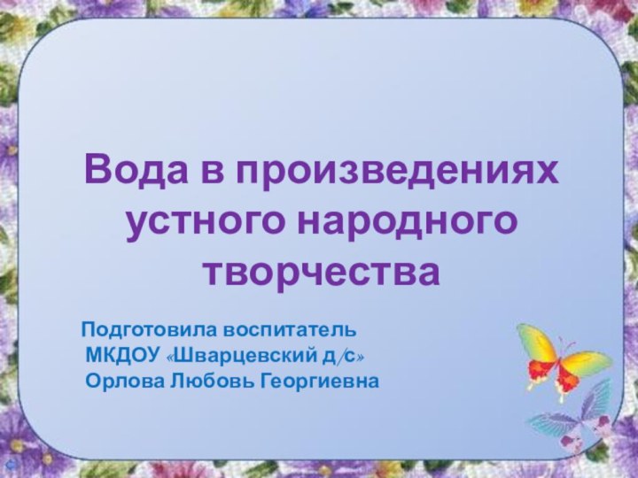 Вода в произведениях устного народного творчестваПодготовила воспитатель МКДОУ «Шварцевский д/с» Орлова Любовь Георгиевна