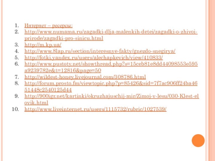 Интернет – ресерсы:http://www.numama.ru/zagadki-dlja-malenkih-detei/zagadki-o-zhivoi-prirode/zagadki-pro-sinicu.htmlhttp://m.kp.ua/http://www.8lap.ru/section/interesnye-fakty/gnezdo-snegirya/http://fotki.yandex.ru/users/alechapkevich/view/410833/http://www.pustoty.net/showthread.php?s=15ceb81e8dd44098553e595a9239782e&t=12816&page=50http://wildest-honey.livejournal.com/308786.htmlhttp://forum.prosto.fm/viewtopic.php?p=85426&sid=7f7ac906ff24ba4651448c2540125d44http:///kartinki/okruzhajuschij-mir/Zimoj-v-lesu/030-Klest-elovik.htmlhttp://www.liveinternet.ru/users/1115732/rubric/1027539/