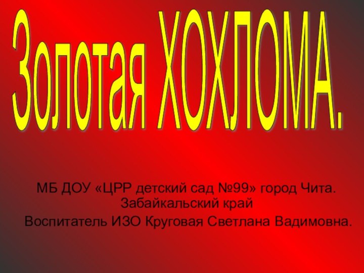 МБ ДОУ «ЦРР детский сад №99» город Чита. Забайкальский крайВоспитатель ИЗО Круговая Светлана Вадимовна.Золотая ХОХЛОМА.