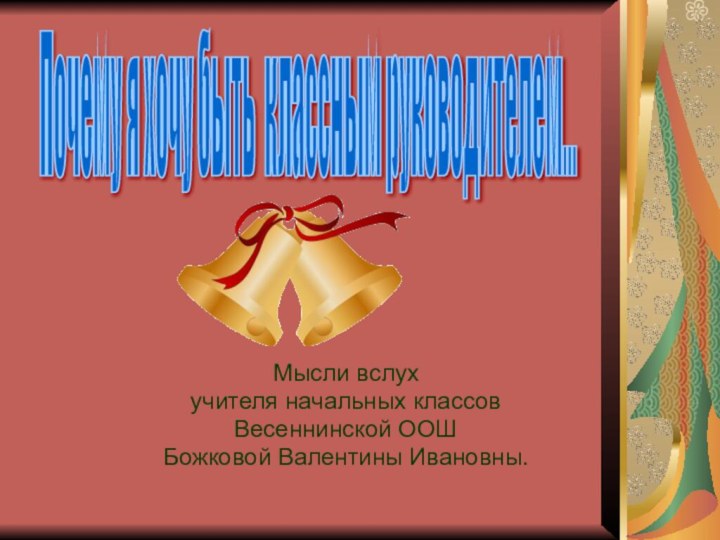 Мысли вслухучителя начальных классовВесеннинской ООШБожковой Валентины Ивановны.Почему я хочу быть классным руководителем...