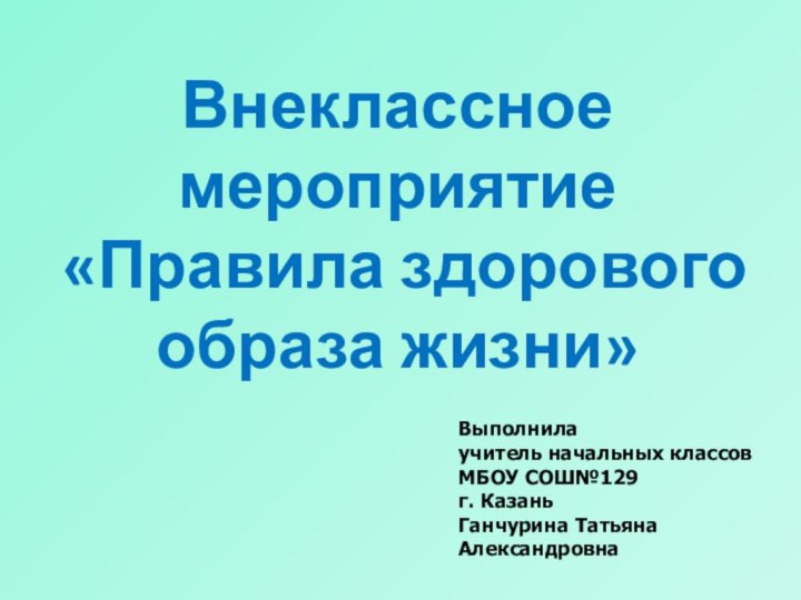 Внеклассное мероприятие «Правила здорового образа жизни»Выполнилаучитель начальных классовМБОУ СОШ№129 г. КазаньГанчурина Татьяна Александровна