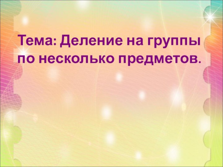 Тема: Деление на группы по несколько предметов.