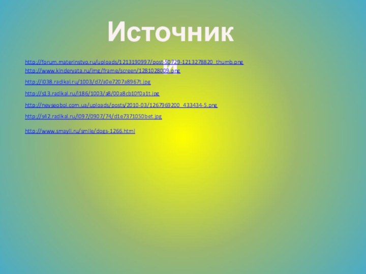 Источникиhttp://forum.materinstvo.ru/uploads/1213190997/post-50729-1213278820_thumb.pnghttp://www.kinderyata.ru/img/frame/screen/1281028009.pnghttp://i038.radikal.ru/1003/d7/a0e7207a8967t.jpghttp://s13.radikal.ru/i186/1003/a8/00a8cb10f0a1t.jpghttp://nevseoboi.com.ua/uploads/posts/2010-03/1267969200_433434-5.pnghttp://s42.radikal.ru/i097/0907/74/d1e7371050bet.jpghttp://www.smayli.ru/smile/dogs-1266.html