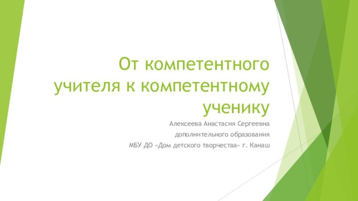 От компетентного учителя к компетентному ученикуАлексеева Анастасия Сергеевнадополнительного образованияМБУ ДО «Дом детского творчества» г. Канаш