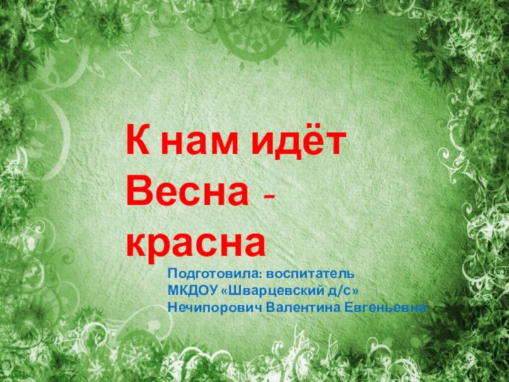 К нам идёт Весна - краснаПодготовила: воспитательМКДОУ «Шварцевский д/с»Нечипорович Валентина Евгеньевна