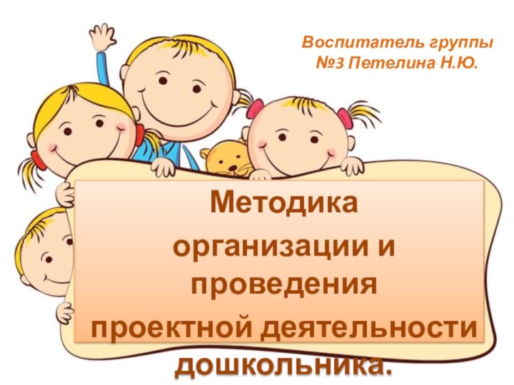 Воспитатель группы №3 Петелина Н.Ю.Методика организации и проведения проектной деятельности дошкольника.