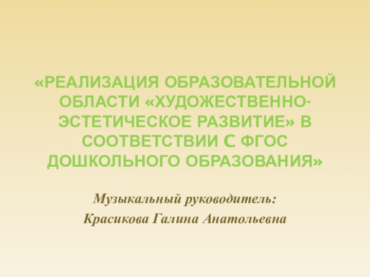 «Реализация образовательной области «художественно-эстетическое развитие» в соответствии c ФГОС дошкольного образования»Музыкальный руководитель:Красикова Галина Анатольевна