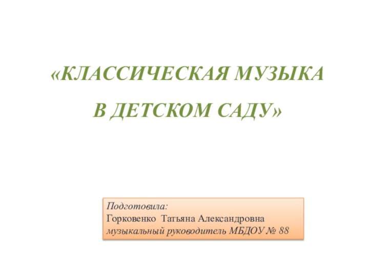 «КЛАССИЧЕСКАЯ МУЗЫКА В ДЕТСКОМ САДУ»					Подготовила:Горковенко Татьяна Александровнамузыкальный руководитель МБДОУ № 88