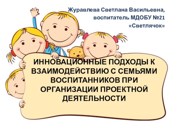 ИННОВАЦИОННЫЕ ПОДХОДЫ К ВЗАИМОДЕЙСТВИЮ С СЕМЬЯМИ ВОСПИТАННИКОВ ПРИ ОРГАНИЗАЦИИ ПРОЕКТНОЙ ДЕЯТЕЛЬНОСТИ Журавлева