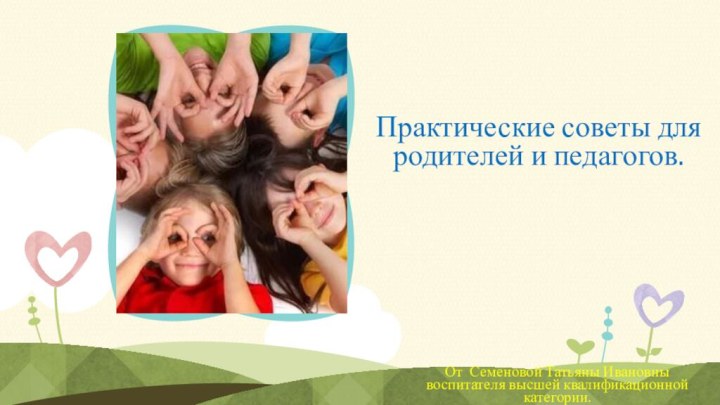 Практические советы для родителей и педагогов.От Семеновой Татьяны Ивановны воспитателя высшей квалификационной категории.