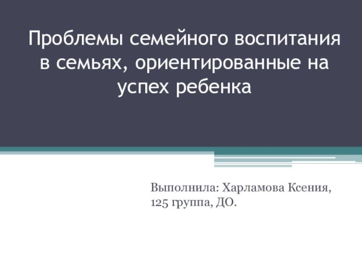 Проблемы семейного воспитания в семьях, ориентированные на успех ребенкаВыполнила: Харламова Ксения, 125 группа, ДО.