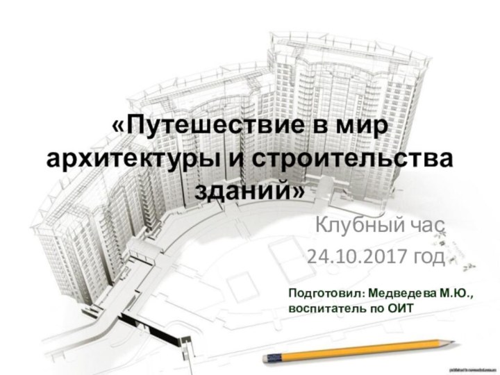 «Путешествие в мир архитектуры и строительства зданий» Клубный час24.10.2017 годПодготовил: Медведева М.Ю.,воспитатель по ОИТ