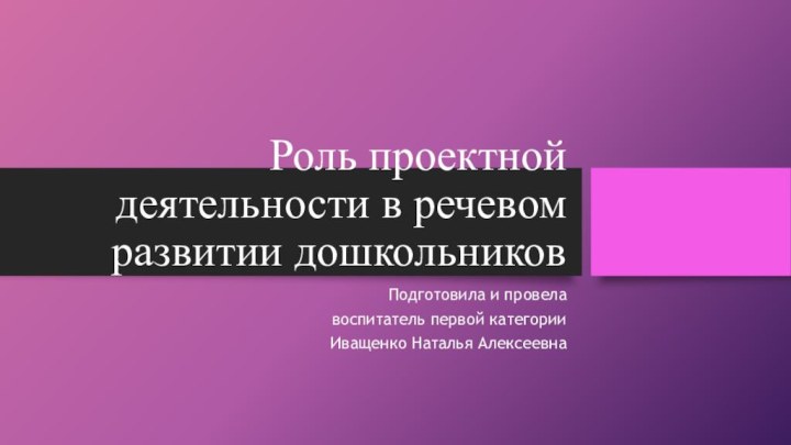 Роль проектной деятельности в речевом развитии дошкольниковПодготовила и провелавоспитатель первой категорииИващенко Наталья Алексеевна