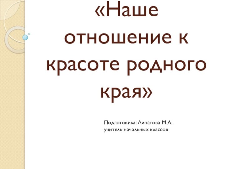 «Наше отношение к красоте родного края»Подготовила: Липатова М.А..учитель начальных классов