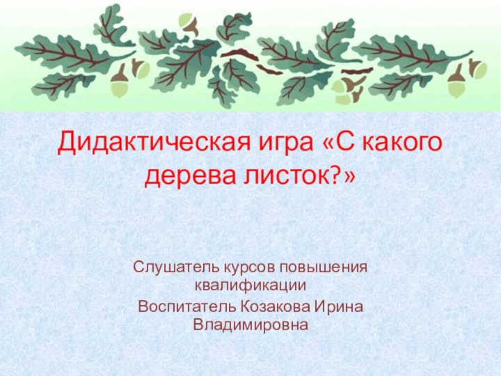 Слушатель курсов повышения квалификации Воспитатель Козакова Ирина ВладимировнаДидактическая игра «С какого дерева листок?»