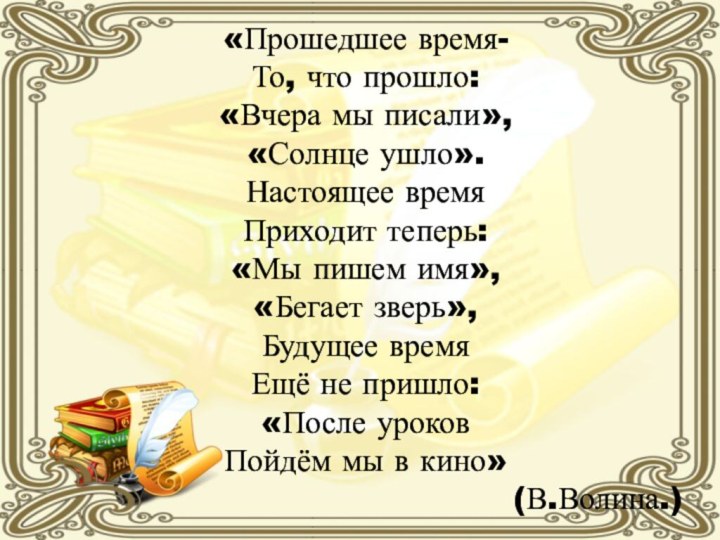 «Прошедшее время-То, что прошло:«Вчера мы писали»,«Солнце ушло».Настоящее времяПриходит теперь:«Мы пишем имя»,«Бегает зверь»,Будущее