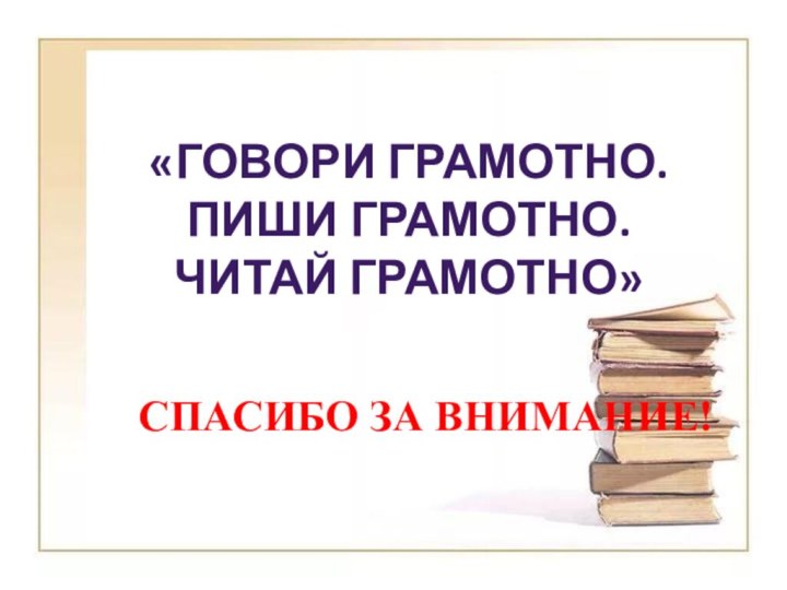 СПАСИБО ЗА ВНИМАНИЕ!  «ГОВОРИ ГРАМОТНО.ПИШИ ГРАМОТНО.ЧИТАЙ ГРАМОТНО»