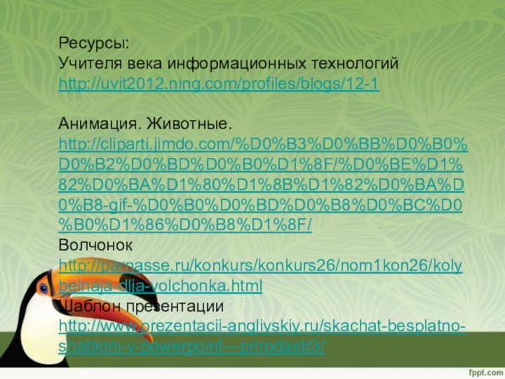 Ресурсы:Учителя века информационных технологий http://uvit2012.ning.com/profiles/blogs/12-1Анимация. Животные. http://cliparti.jimdo.com/%D0%B3%D0%BB%D0%B0%D0%B2%D0%BD%D0%B0%D1%8F/%D0%BE%D1%82%D0%BA%D1%80%D1%8B%D1%82%D0%BA%D0%B8-gif-%D0%B0%D0%BD%D0%B8%D0%BC%D0%B0%D1%86%D0%B8%D1%8F/Волчонок http://parnasse.ru/konkurs/konkurs26/nom1kon26/kolybelnaja-dlja-volchonka.htmlШаблон презентации http://www.prezentacii-angliyskiy.ru/skachat-besplatno-shabloni-v-powerpoint---prirodastr3/