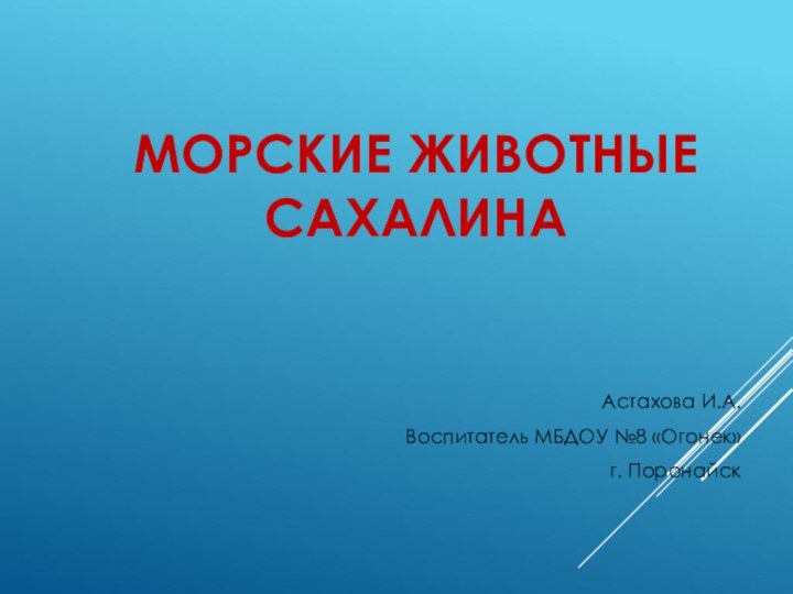 МОРСКИЕ ЖИВОТНЫЕ СахалинаАстахова И.А.Воспитатель МБДОУ №8 «Огонек»г. Поронайск