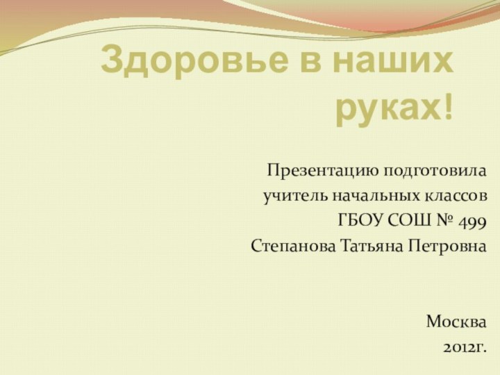 Здоровье в наших руках!Презентацию подготовилаучитель начальных классовГБОУ СОШ № 499 Степанова Татьяна ПетровнаМосква   2012г.