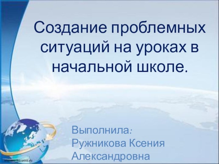 Создание проблемных ситуаций на уроках в начальной школе. Выполнила:Ружникова Ксения Александровна