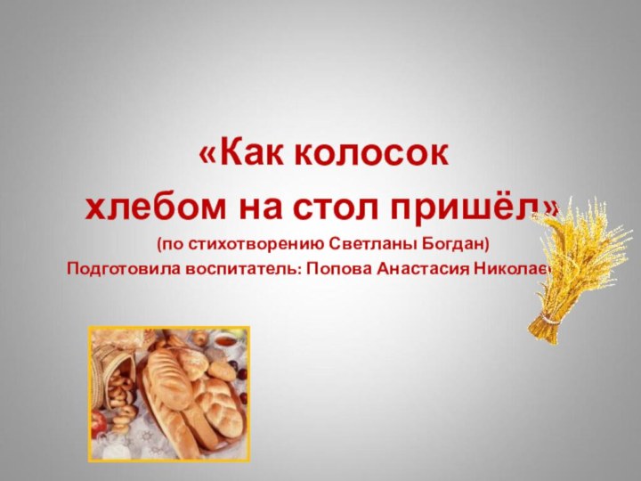 «Как колосокхлебом на стол пришёл»(по стихотворению Светланы Богдан)Подготовила воспитатель: Попова Анастасия Николаевна