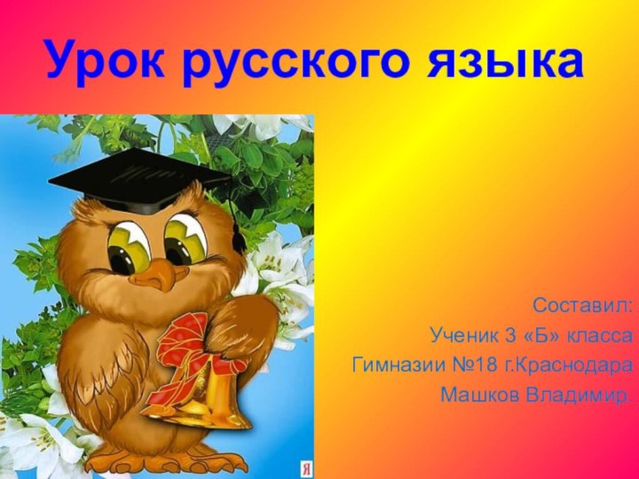 Урок русского языка    Составил:Ученик 3 «Б» класса Гимназии №18 г.КраснодараМашков Владимир.