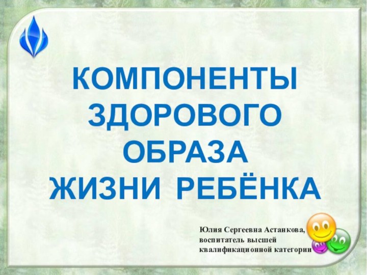 КОМПОНЕНТЫ ЗДОРОВОГО ОБРАЗА  ЖИЗНИ РЕБЁНКАЮлия Сергеевна Астанкова,воспитатель высшейквалификационной категории