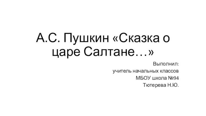 А.С. Пушкин «Сказка о царе Салтане…»Выполнил: учитель начальных классов МБОУ школа №94Тютерева Н.Ю.