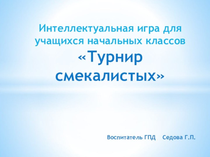 Воспитатель ГПД  Седова Г.П.Интеллектуальная игра для учащихся начальных классов «Турнир смекалистых»