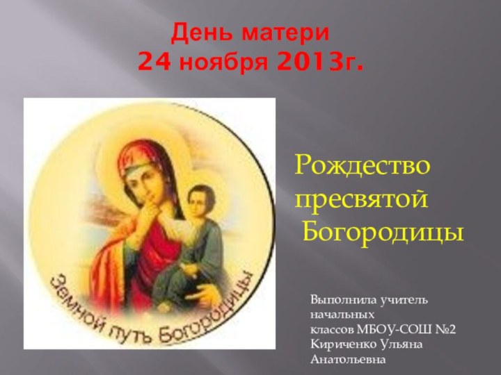 День матери 24 ноября 2013г.Рождество   	пресвятой БогородицыВыполнила учитель начальныхклассов МБОУ-СОШ №2Кириченко Ульяна Анатольевна