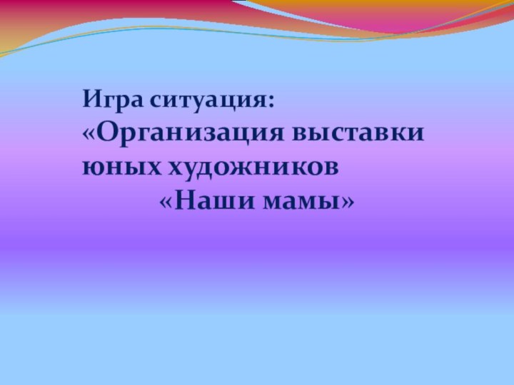 Игра ситуация:«Организация выставки юных художников«Наши мамы»