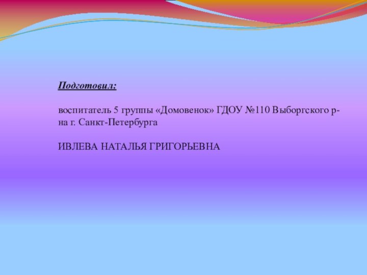 Подготовил:воспитатель 5 группы «Домовенок» ГДОУ №110 Выборгского р-на г. Санкт-ПетербургаИВЛЕВА НАТАЛЬЯ ГРИГОРЬЕВНА