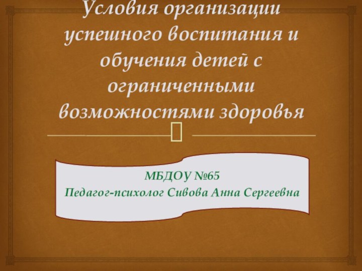 Условия организации успешного воспитания и обучения детей с ограниченными возможностями здоровьяМБДОУ №65Педагог-психолог Сивова Анна Сергеевна