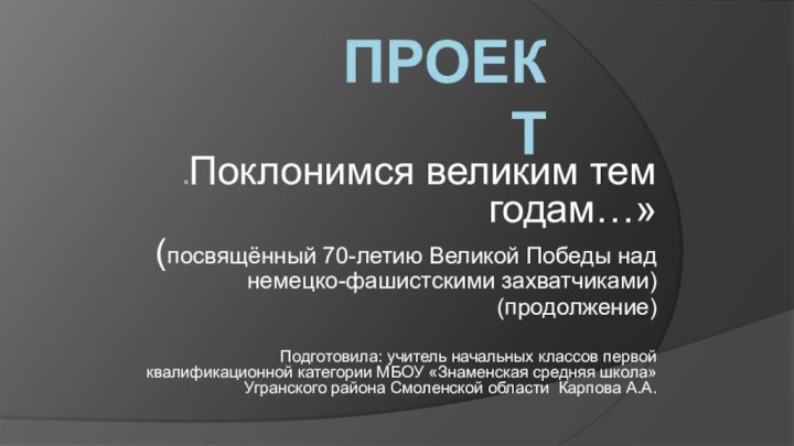 Проект «Поклонимся великим тем годам…»(посвящённый 70-летию Великой Победы над немецко-фашистскими захватчиками)(продолжение)Подготовила: учитель