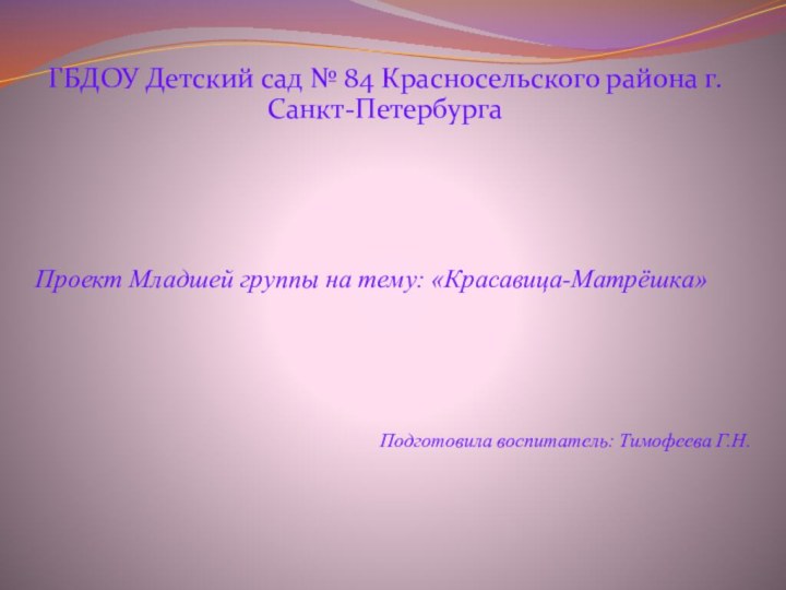 ГБДОУ Детский сад № 84 Красносельского района г.Санкт-ПетербургаПроект Младшей группы на тему: «Красавица-Матрёшка»Подготовила воспитатель: Тимофеева Г.Н.