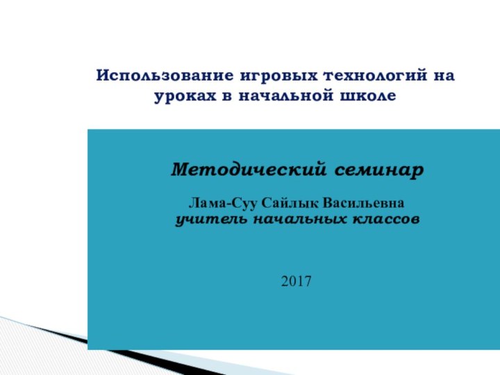 Методический семинарЛама-Суу Сайлык Васильевнаучитель начальных классов2017  Использование игровых технологий на уроках в начальной школе