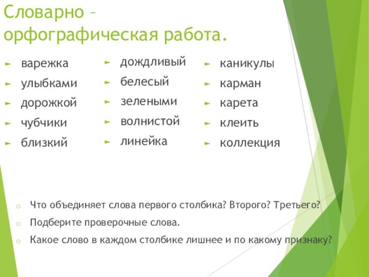 Словарно – орфографическая работа.варежкаулыбкамидорожкойчубчикиблизкийдождливыйбелесыйзеленымиволнистойлинейкаканикулыкарманкаретаклеитьколлекцияЧто объединяет слова первого столбика? Второго? Третьего?Подберите проверочные слова.Какое