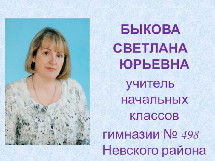 БЫКОВАСВЕТЛАНА ЮРЬЕВНАучитель начальных классов гимназии № 498 Невского района