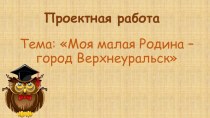 Проект: Моя малая Родина – город Верхнеуральск. проект по окружающему миру