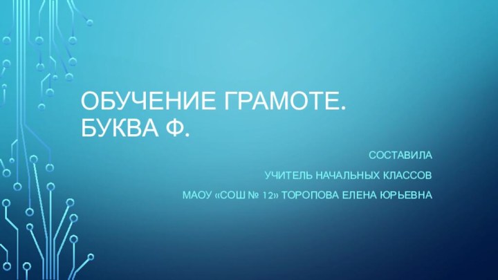 Обучение грамоте. Буква Ф.Составила учитель начальных классов МАОУ «СОШ № 12» Торопова Елена Юрьевна