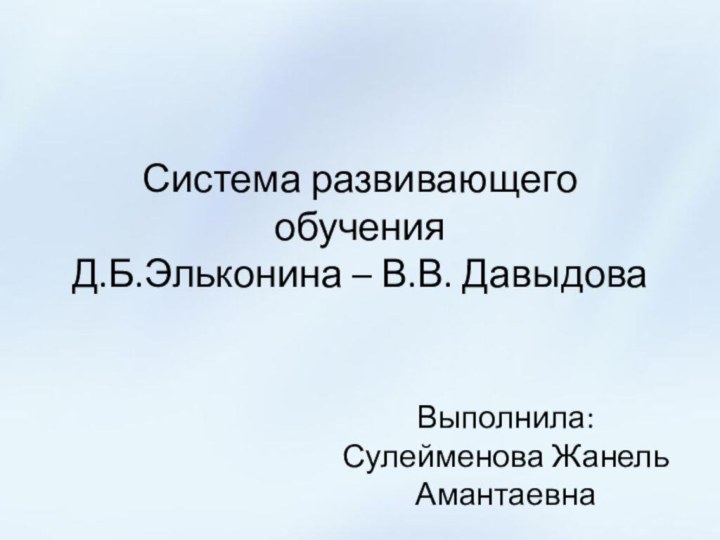 Система развивающего обучения  Д.Б.Эльконина – В.В. ДавыдоваВыполнила: Сулейменова Жанель Амантаевна