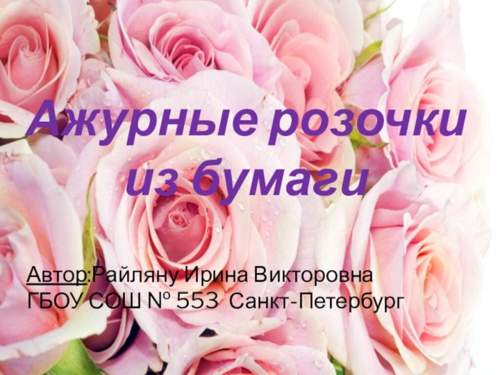 Ажурные розочки из бумагиАвтор:Райляну Ирина ВикторовнаГБОУ СОШ № 553 Санкт-Петербург