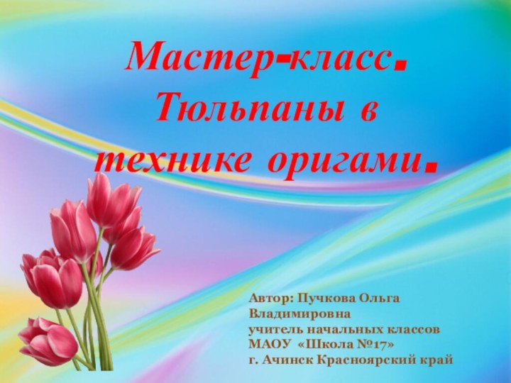 Мастер-класс.  Тюльпаны в технике оригами.Автор: Пучкова Ольга Владимировнаучитель начальных классовМАОУ  «Школа №17»г. Ачинск Красноярский край